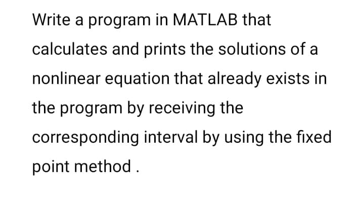 Write a program in MATLAB that
calculates and prints the solutions of a
nonlinear equation that already exists in
the program by receiving the
corresponding interval by using the fixed
point method.
