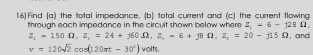 16) Find (a) the total impedance, (b) total curent and (c) the current flowing
through each impedance in the circuit shown below where z, = 6 - j28 N,
z, = 150 Q, z, = 24 + j60N, 2, = 6 + j8 N, Z,
v = 1202 cos(120xt – 30°) volts.
= 20 – j15 N, and
