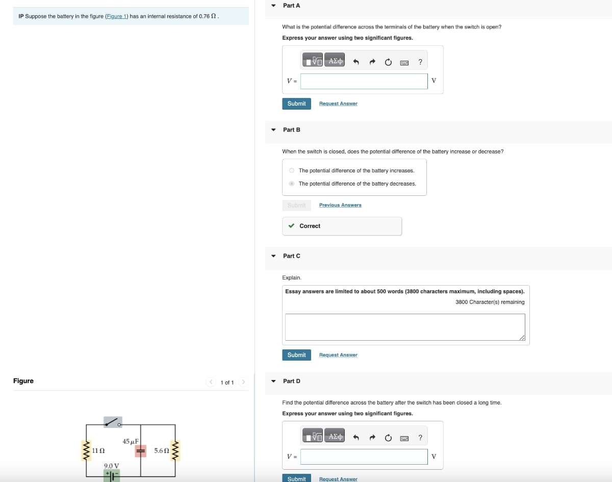 Part A
IP Suppose the battery in the figure (Figure 1) has an internal resistance of 0.76 2.
Figure
11 Ω
9.0 V
45μF
5.60
What is the potential difference across the terminals of the battery when the switch is open?
Express your answer using two significant figures.
ΜΕ ΑΣΦ
V =
Submit
Request Answer
Part B
?
V
When the switch is closed, does the potential difference of the battery increase or decrease?
The potential difference of the battery increases.
The potential difference of the battery decreases.
Submit
Previous Answers
▾
Part C
Correct
Explain.
Essay answers are limited to about 500 words (3800 characters maximum, including spaces).
3800 Character(s) remaining
Submit
Request Answer
1 of 1
Part D
Find the potential difference across the battery after the switch has been closed a long time.
Express your answer using two significant figures.
ΜΕ ΑΣΦ
V=
Submit
Request Answer
?
V
