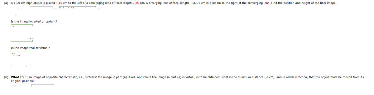 (a) A 1.00 cm-high object is placed 4.10 cm to the left of a converging lens of focal length 8.35 cm. A diverging lens of focal length -16.00 cm is 6.00 cm to the right of the converging lens. Find the position and height of the final image.
Is the image inverted or upright?
Is the image real or virtual?
(b) What If? If an image of opposite characteristic, i.e., virtual if the image in part (a) is real and real if the image in part (a) is virtual, is to be obtained, what is the minimum distance (in cm), and in which direction, that the object must be moved from its
original position?