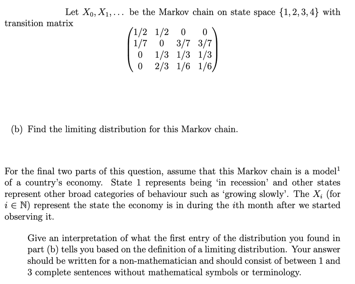 Let X₁, X₁,... be the Markov chain on state space {1,2,3,4} with
transition matrix
1/2 1/2 0 0
1/7 0
0
3/7 3/7
1/3 1/3 1/3
0 2/3 1/6 1/6/
(b) Find the limiting distribution for this Markov chain.
For the final two parts of this question, assume that this Markov chain is a model¹
of a country's economy. State 1 represents being 'in recession' and other states
represent other broad categories of behaviour such as 'growing slowly'. The X₁ (for
i E N) represent the state the economy is in during the ith month after we started
observing it.
Give an interpretation of what the first entry of the distribution you found in
part (b) tells you based on the definition of a limiting distribution. Your answer
should be written for a non-mathematician and should consist of between 1 and
3 complete sentences without mathematical symbols or terminology.