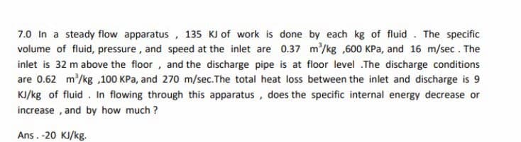 7.0 In a steady flow apparatus , 135 KJ of work is done by each kg of fluid . The specific
volume of fluid, pressure, and speed at the inlet are 0.37 m/kg ,600 KPa, and 16 m/sec. The
inlet is 32 m above the floor, and the discharge pipe is at floor level .The discharge conditions
are 0.62 m/kg ,100 KPa, and 270 m/sec.The total heat loss between the inlet and discharge is 9
KJ/kg of fluid. In flowing through this apparatus, does the specific internal energy decrease or
increase , and by how much ?
Ans. -20 KJ/kg.
