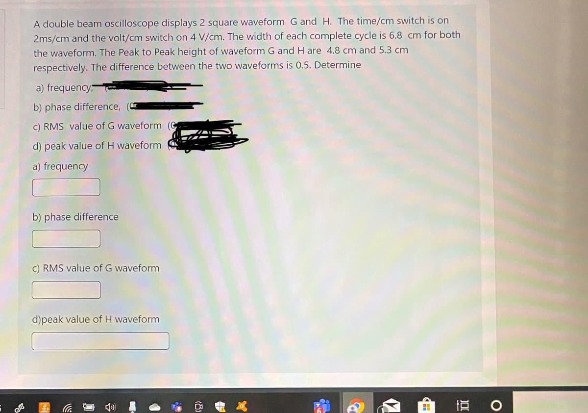 A double beam oscilloscope displays 2 square waveform G and H. The time/cm switch is on
2ms/cm and the volt/cm switch on 4 V/cm. The width of each complete cycle is 6.8 cm for both
the waveform. The Peak to Peak height of waveform G and H are 4.8 cm and 5.3 cm
respectively. The difference between the two waveforms is 0.5. Determine
a) frequency;
b) phase difference,
C) RMS value of G waveform
d) peak value of H waveform
a) frequency
b) phase difference
C) RMS value of G waveform
d)peak value of H waveform
(8)
