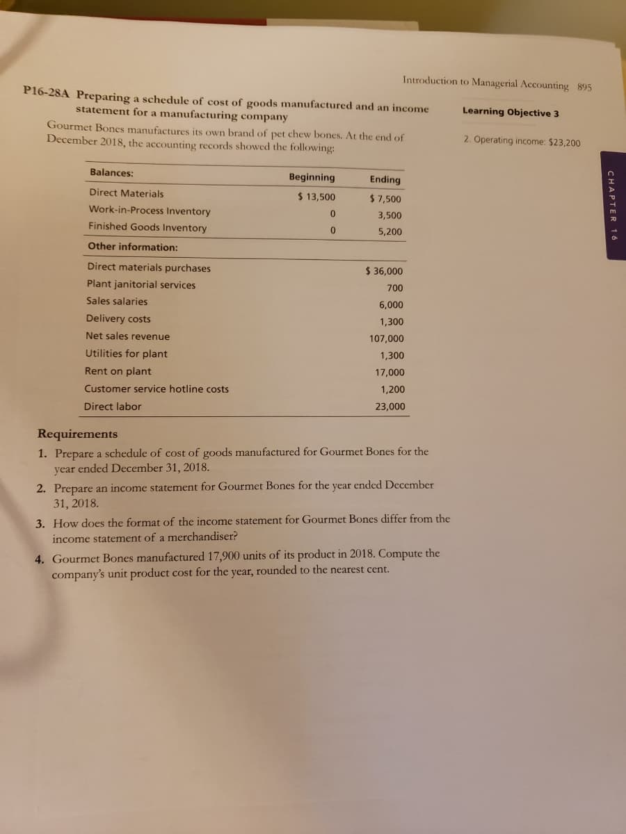 Introduction to Managerial Accounting 895
P16-28A Preparing a schedule of cost of goods manufactured and an income
statement for a manufacturing company
Learning Objective 3
Gourmet Bones manufactures its own brand of pet chew bones. At the end of
December 2018, the accounting records showed the following:
2. Operating income: $23,200
Balances:
Beginning
Ending
Direct Materials
$ 13,500
$ 7,500
Work-in-Process Inventory
3,500
Finished Goods Inventory
5,200
Other information:
Direct materials purchases
$ 36,000
Plant janitorial services
700
Sales salaries
6,000
Delivery costs
1,300
Net sales revenue
107,000
Utilities for plant
1,300
Rent on plant
17,000
Customer service hotline costs
1,200
Direct labor
23,000
Requirements
1. Prepare a schedule of cost of goods manufactured for Gourmet Bones for the
year ended December 31, 2018.
2. Prepare an income statement for Gourmet Bones for the year ended December
31, 2018.
3. How does the format of the income statement for Gourmet Bones differ from the
income statement of a merchandiser?
4. Gourmet Bones manufactured 17,900 units of its product in 2018. Compute the
company's unit product cost for the year, rounded to the nearest cent.
CHAPTER 16
