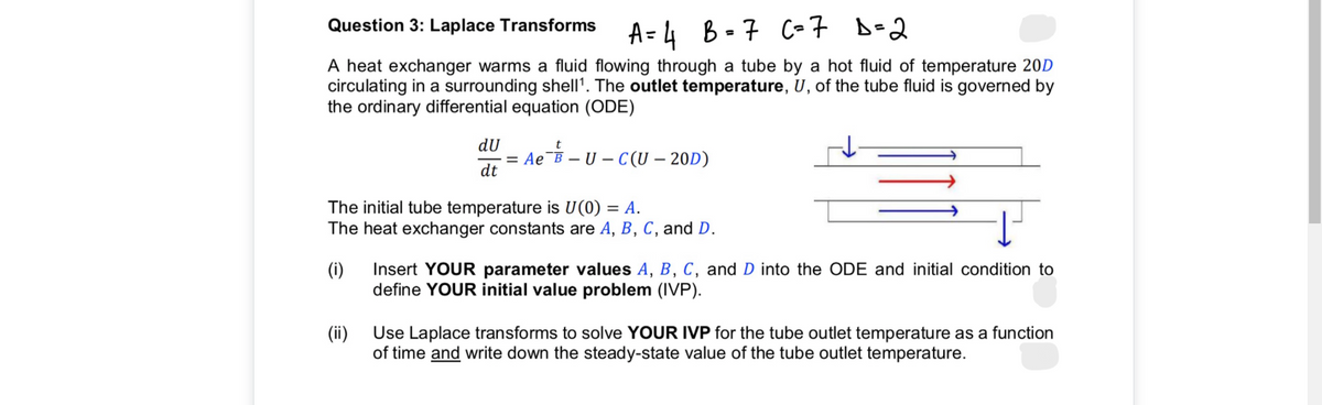 A = 4 B-7 C-7 B-2
Question 3: Laplace Transforms
%3D
A heat exchanger warms a fluid flowing through a tube by a hot fluid of temperature 20D
circulating in a surrounding shell'. The outlet temperature, U, of the tube fluid is governed by
the ordinary differential equation (ODE)
dU
= Ae¯B – U – C (U – 20D)
dt
The initial tube temperature is U(0) = A.
The heat exchanger constants are A, B, C, and D.
(i)
Insert YOUR parameter values A, B, C, and D into the ODE and initial condition to
define YOUR initial value problem (IVP).
(ii)
Use Laplace transforms to solve YOUR IVP for the tube outlet temperature as a function
of time and write down the steady-state value of the tube outlet temperature.
