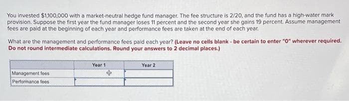 You invested $1,100,000 with a market-neutral hedge fund manager. The fee structure is 2/20, and the fund has a high-water mark
provision. Suppose the first year the fund manager loses 11 percent and the second year she gains 19 percent. Assume management
fees are paid at the beginning of each year and performance fees are taken at the end of each year.
What are the management and performance fees paid each year? (Leave no cells blank - be certain to enter "O" wherever required.
Do not round intermediate calculations. Round your answers to 2 decimal places.)
Management fees
Performance fees
Year 1
Year 2