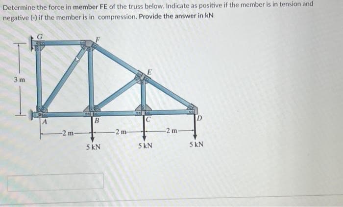 Determine the force in member FE of the truss below. Indicate as positive if the member is in tension and
negative (-) if the member is in compression. Provide the answer in kN
3 m
-2 m-
B
5 kN
D
2 m-
-2 m-
5 kN
5 kN