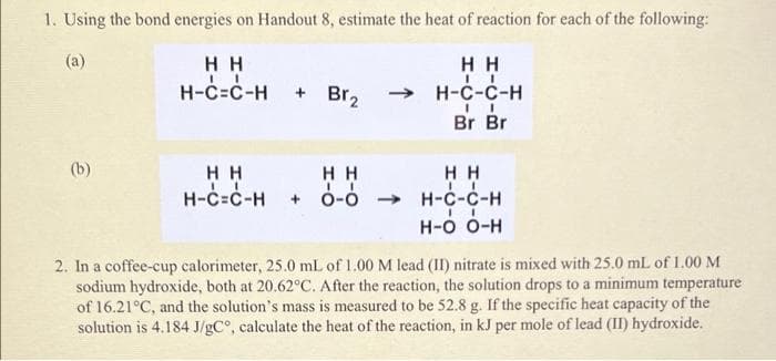1. Using the bond energies on Handout 8, estimate the heat of reaction for each of the following:
(a)
нн
H H
H-C=C-H
+ Br2
H-C-C-H
Br Br
(b)
H H
H-C=C-H
H H
HH
H-c-c-H
ó-ó
->
Н-о о-н
2. In a coffee-cup calorimeter, 25.0 mL of 1.00 M lead (II) nitrate is mixed with 25.0 mL of 1.00 M
sodium hydroxide, both at 20.62°C. After the reaction, the solution drops to a minimum temperature
of 16.21°C, and the solution's mass is measured to be 52.8 g. If the specific heat capacity of the
solution is 4.184 J/gC°, calculate the heat of the reaction, in kJ per mole of lead (II) hydroxide.
