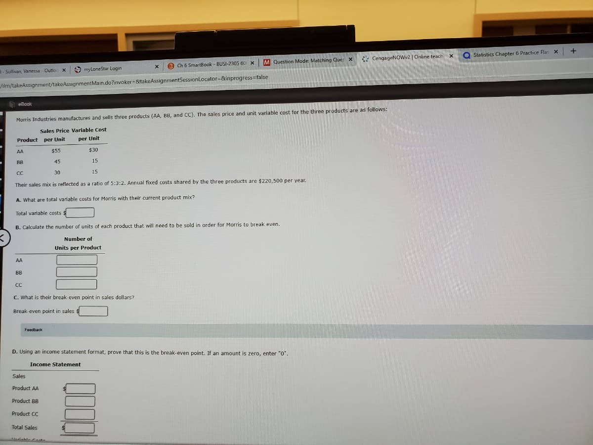 Statistics Chapter 6 Practice Flas x
CengageNOWv2 | Online teach
M Question Mode: Matching Que X
O Ch 6 SmartBook - BUSI-2305 60 X
1-Sullivan, Vanessa - Outloc x
9 myLoneStar Login
ilm/takeAssignment/takeAssignmentMain.do?invoker=&takeAssignmentSessionLocator=&inprogress=false
eBook
Morris Industries manufactures and sells three products (AA, BB, and CC). The sales price and unit variable cost for the three products are as follows:
Sales Price Variable Cost
Product per Unit
per Unit
AA
$55
$30
BB
45
15
CC
30
15
Their sales mix is reflected as a ratio of 5:3:2. Annual fixed costs shared by the three products are $220,500 per year.
A. What are total variable costs for Morris with their current product mix?
Total variable costs
B. Calculate the number of units of each product that will need to be sold in order for Morris to break even.
Number of
Units per Product
AA
BB
CC
C. What is their break even point in sales dollars?
Break-even point in sales $
Feedback
D. Using an income statement format, prove that this is the break-even point. If an amount is zero, enter "O".
Income Statement
Sales
Product AA
Product BB
Product CC
Total Sales
Mariable Ce
