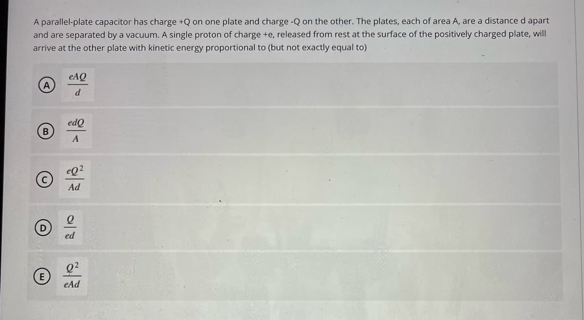A parallel-plate capacitor has charge +Q on one plate and charge -Q on the other. The plates, each of area A, are a distance d apart
and are separated by a vacuum. A single proton of charge +e, released from rest at the surface of the positively charged plate, will
arrive at the other plate with kinetic energy proportional to (but not exactly equal to)
eAQ
d
edQ
B
eQ2
Ad
ed
eAd
