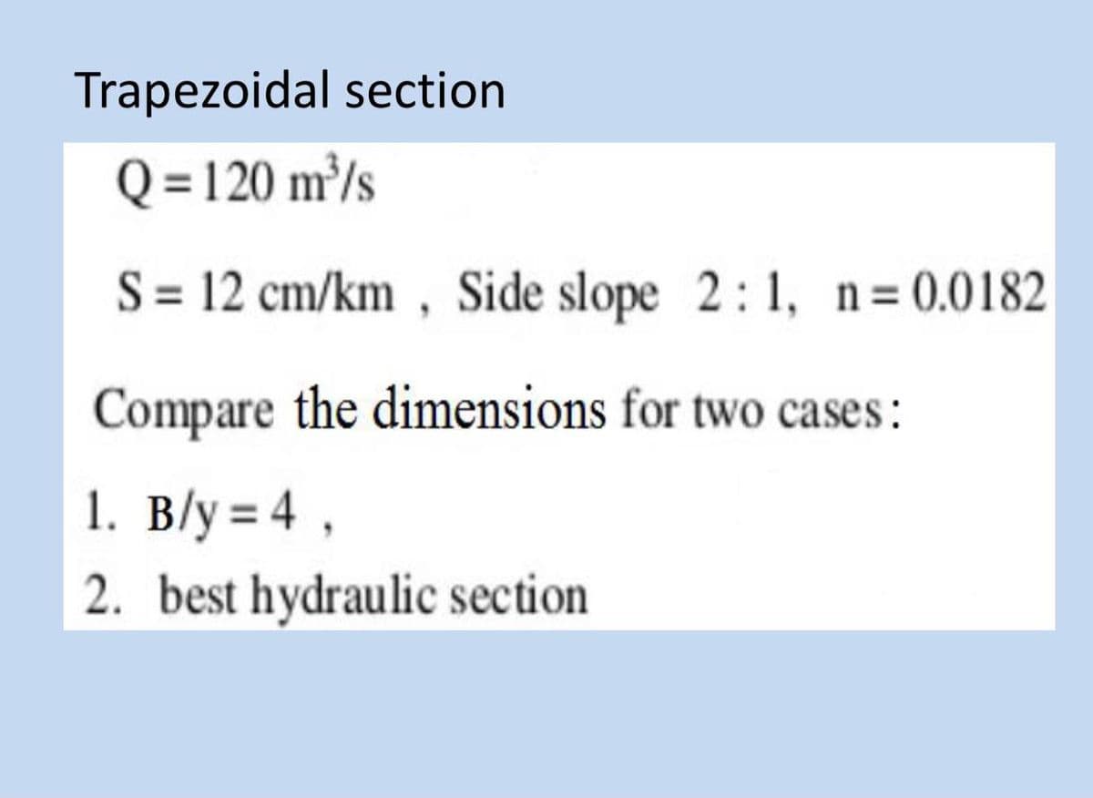 Trapezoidal section
Q = 120 m³/s
S = 12 cm/km, Side slope 2:1, n=0.0182
Compare the dimensions for two cases:
1. B/y = 4,
2. best hydraulic section