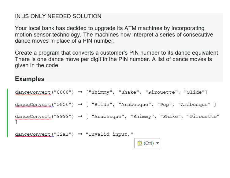 IN JS ONLY NEEDED SOLUTION
Your local bank has decided to upgrade its ATM machines by incorporating
motion sensor technology. The machines now interpret a series of consecutive
dance moves in place of a PIN number.
Create a program that converts a customer's PIN number to its dance equivalent.
There is one dance move per digit in the PIN number. A list of dance moves is
given in the code.
Examples
danceConvert ("0000") → ["Shimmy", "Shake", "Pirouette", "slide"]
danceConvert ("3856") → [ "slide", "Arabesque", "Pop", "Arabesque" ]
danceConvert ("9999") → [ "Arabesque", "Shimmy", "Shake", "Pirouette"
]
danceConvert ("32a1") → "Invalid input."
(Ctrl)