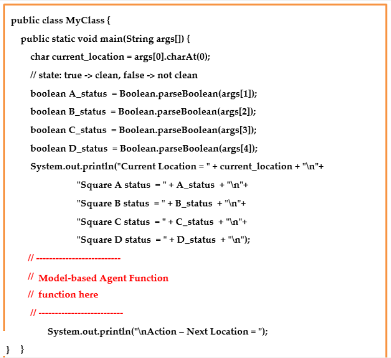 public class MyClass {
public static void main(String args[]) {
char current location = args[0].charAt(0);
// state: true -> clean, false -> not clean
boolean A_status = Boolean.parseBoolean(args[1]);
boolean B_status = Boolean.parseBoolean(args[2]);
boolean C_status = Boolean.parseBoolean(args[3]);
boolean D_status = Boolean.parseBoolean(args[4]);
System.out.println("Current Location = " + current_location + "\n"+
"Square A status = "+A_status + "\n"+
"Square B status =" + B_status + "\n"+
"Square C status =" +C_status + "\n"+
"Square D status =" + D_status + "\n");
} }
11
// Model-based Agent Function
// function here
System.out.println("\nAction - Next Location = ");