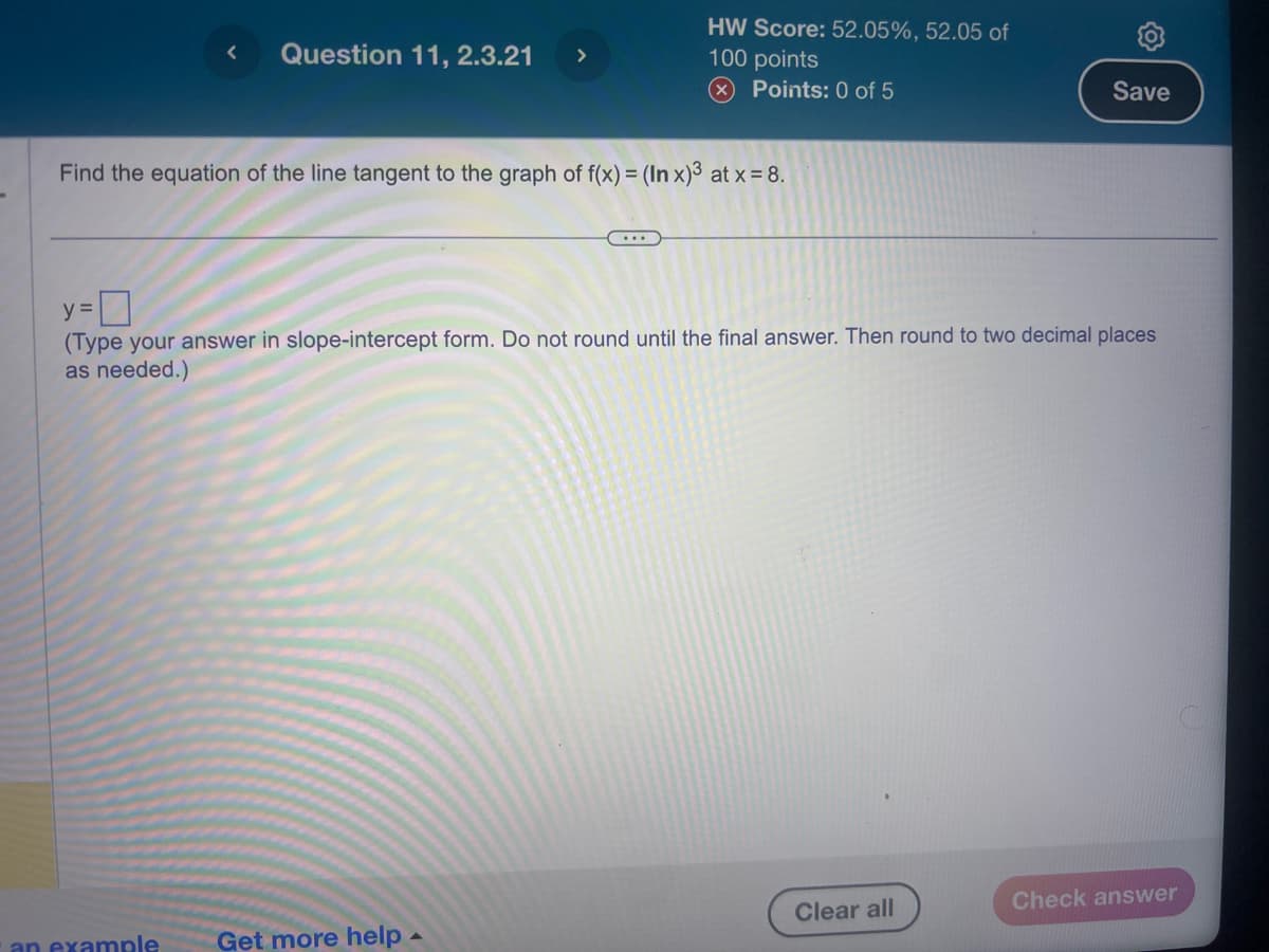 Question 11, 2.3.21 >
HW Score: 52.05%, 52.05 of
100 points
(x) Points: 0 of 5
Find the equation of the line tangent to the graph of f(x) = (In x)³ at x = 8.
an example Get more help.
y =
(Type your answer in slope-intercept form. Do not round until the final answer. Then round to two decimal places
as needed.)
Save
Clear all
Check answer