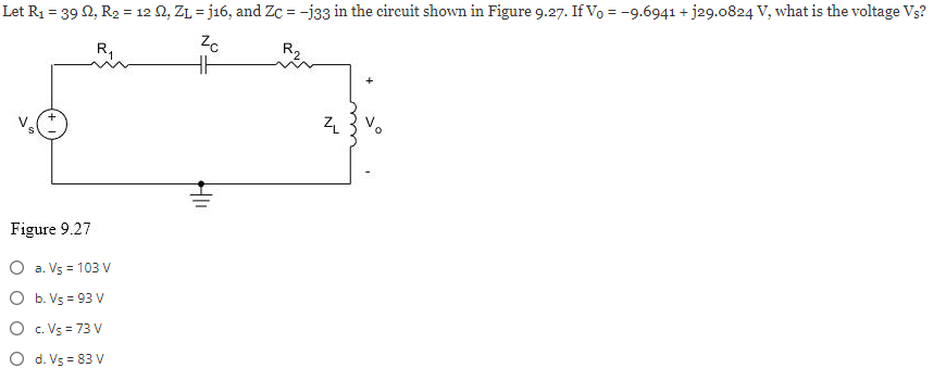 Let R₁ = 39 22, R₂ = 12 S2, ZL = j16, and Zc = -j33 in the circuit shown in Figure 9.27. If Vo = -9.6941+j29.0824 V, what is the voltage Vs?
Zc
R₁
R₂
HH
Figure 9.27
O a. Vs = 103 V
O b. Vs=93 V
O c.Vs = 73 V
O d. V5 = 83 V
Hli
N