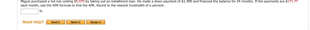 Miguel purchased a hot tub costing $5,070 by taking out an installment loan. He made a down payment of $1,300 and financed the balance for 24 months. If the payments are $171.77
each month, use the APR formula to find the APR. Round to the nearest hundredth of a percent.
%
Need Help?
Read It
Watch It
Master It