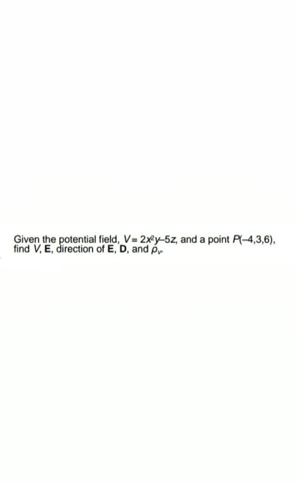 Given the potential field, V 2xy-5z, and a point P(-4,3,6),
find V, E, direction of E, D, and p
