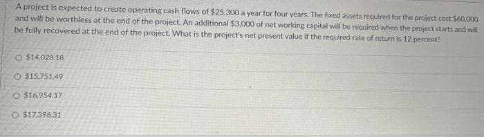 A project is expected to create operating cash flows of $25,300 a year for four years. The fixed assets required for the project cost $60,000
and will be worthless at the end of the project. An additional $3,000 of net working capital will be required when the project starts and will
be fully recovered at the end of the project. What is the project's net present value if the required rate of return is 12 percent?
O $14,028.18
O $15.751.49
O $16,954.17
O $17,396.31