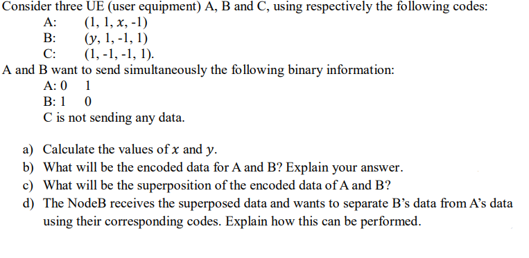 Consider three UE (user equipment) A, B and C, using respectively the following codes:
A:
(1, 1, x, -1)
B:
C:
(y, 1, -1, 1)
(1,-1,-1, 1).
A and B want to send simultaneously the following binary information:
A: 0
1
B: 10
C is not sending any data.
a) Calculate the values of x and y.
b) What will be the encoded data for A and B? Explain your answer.
c) What will be the superposition of the encoded data of A and B?
d) The NodeB receives the superposed data and wants to separate B's data from A's data
using their corresponding codes. Explain how this can be performed.