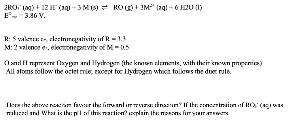 2RO; (aq) + 12 H* (aq) + 3 M (s) = RO (g)+ 3M²* (aq) + 6 H20 (1)
E°rn = 3.86 V.
R: 5 valence e-, electronegativity of R = 3.3
M: 2 valence e-, electronegativity of M = 0.5
O and H represent Oxygen and Hydrogen (the known elements, with their known properties)
All atoms follow the octet rule; except for Hydrogen which follows the duet rule.
Does the above reaction favour the forward or reverse direction? If the concentration of RO; (aq) was
reduced and What is the pH of this reaction? explain the reasons for your answers.
