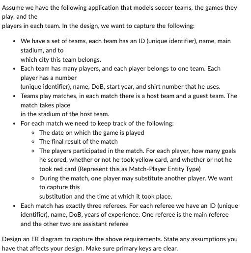 Assume we have the following application that models soccer teams, the games they
play, and the
players in each team. In the design, we want to capture the following:
• We have a set of teams, each team has an ID (unique identifier), name, main
stadium, and to
which city this team belongs.
• Each team has many players, and each player belongs to one team. Each
player has a number
(unique identifier), name, DoB, start year, and shirt number that he uses.
• Teams play matches, in each match there is a host team and a guest team. The
match takes place
in the stadium of the host team.
• For each match we need to keep track of the following:
• The date on which the game is played
• The final result of the match
• The players participated in the match. For each player, how many goals
he scored, whether or not he took yellow card, and whether or not he
took red card (Represent this as Match-Player Entity Type)
• During the match, one player may substitute another player. We want
to capture this
substitution and the time at which it took place.
• Each match has exactly three referees. For each referee we have an ID (unique
identifier), name, DoB, years of experience. One referee is the main referee
and the other two are assistant referee
Design an ER diagram to capture the above requirements. State any assumptions you
have that affects your design. Make sure primary keys are clear.