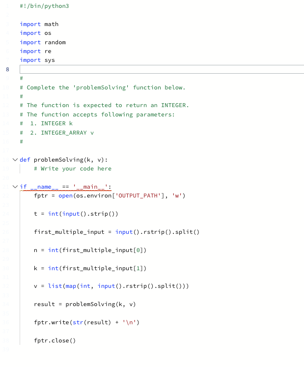 8
#!/bin/python3
import math
import os
import random
import re
import sys
#
# Complete the 'problem Solving' function below.
#
# The function is expected to return an INTEGER.
# The function accepts following parameters:
# 1. INTEGER K
#
#
2. INTEGER_ARRAY V
✓def problem Solving (k, v):
# Write your code here
vif
name == __main__':
fptr = open(os.environ ['OUTPUT_PATH'], 'w')
t = int(input().strip())
first_multiple_input = input().rstrip().split()
n = int(first_multiple_input[0])
k = int(first_multiple_input[1])
V = list (map (int, input().rstrip().split()))
result = problem Solving (k, v)
fptr.write(str (result) + '\n')
fptr.close()