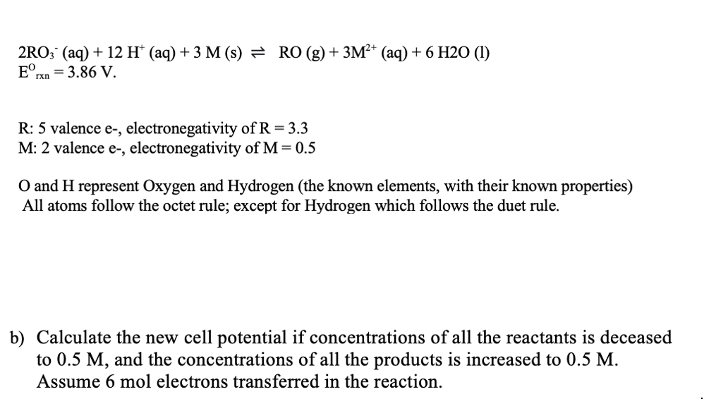 2RO; (aq) + 12 H* (aq) + 3 M (s) = RO (g)+3M²* (aq) + 6 H2O (1)
= 3.86 V.
R: 5 valence e-, electronegativity of R = 3.3
M: 2 valence e-, electronegativity of M = 0.5
O and H represent Oxygen and Hydrogen (the known elements, with their known properties)
All atoms follow the octet rule; except for Hydrogen which follows the duet rule.
b) Calculate the new cell potential if concentrations of all the reactants is deceased
to 0.5 M, and the concentrations of all the products is increased to 0.5 M.
Assume 6 mol electrons transferred in the reaction.
