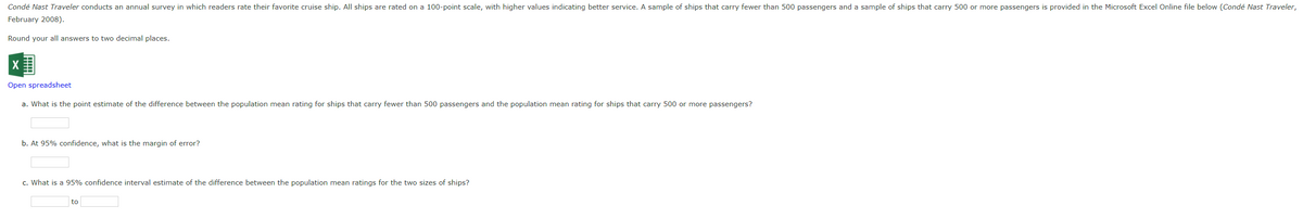 Condé Nast Traveler conducts an annual survey in which readers rate their favorite cruise ship. All ships are rated on a 100-point scale, with higher values indicating better service. A sample of ships that carry fewer than 500 passengers and a sample of ships that carry 500 or more passengers is provided in the Microsoft Excel Online file below (Condé Nast Traveler,
February 2008).
Round your all answers to two decimal places.
Open spreadsheet
a. What is the point estimate of the difference between the population mean rating for ships that carry fewer than 500 passengers and the population mean rating for ships that carry 500 or more passengers?
b. At 95% confidence, what is the margin of error?
c. What is a 95% confidence interval estimate of the difference between the population mean ratings for the two sizes of ships?
to