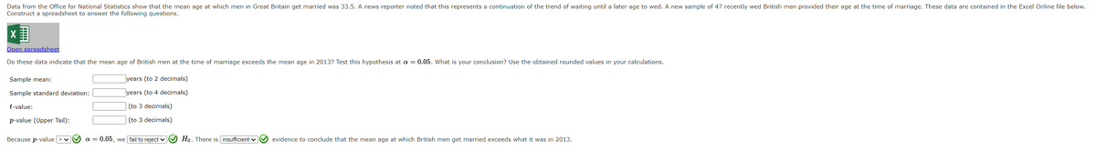 Data from the Office for National Statistics show that the mean age at which men in Great Britain get married was 33.5. A news reporter noted that this represents a continuation of the trend of waiting until a later age to wed. A new sample of 47 recently wed British men provided their age at the time of marriage. These data are contained in the Excel Online file below.
Construct a spreadsheet to answer the following questions.
Open spreadsheet
Do these data indicate that the mean age of British men at the time of marriage exceeds the mean age in 2013? Test this hypothesis at a = 0.05. What is your conclusion? Use the obtained rounded values in your calculations.
Sample mean:
Sample standard deviation:
t-value:
p-value (Upper Tail):
Because p-value > ✓
years (to 2 decimals)
years (to 4 decimals)
(to 3 decimals)
(to 3 decimals)
a = 0.05, we fail to reject ✔✔✔ Ho. There is insufficient ✔✔✔ evidence to conclude that the mean age at which British men get married exceeds what it was in 2013.