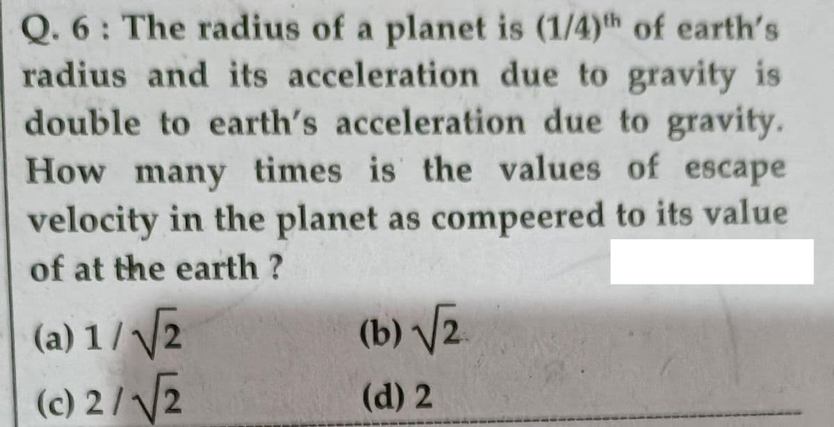 Q. 6: The radius of a planet is (1/4)th of earth's
radius and its acceleration due to gravity is
double to earth's acceleration due to gravity.
How many times is the values of escape
velocity in the planet as compeered to its value
of at the earth ?
(a) 1 / 2
(c) 2 / /2
(b) V2.
(d) 2

