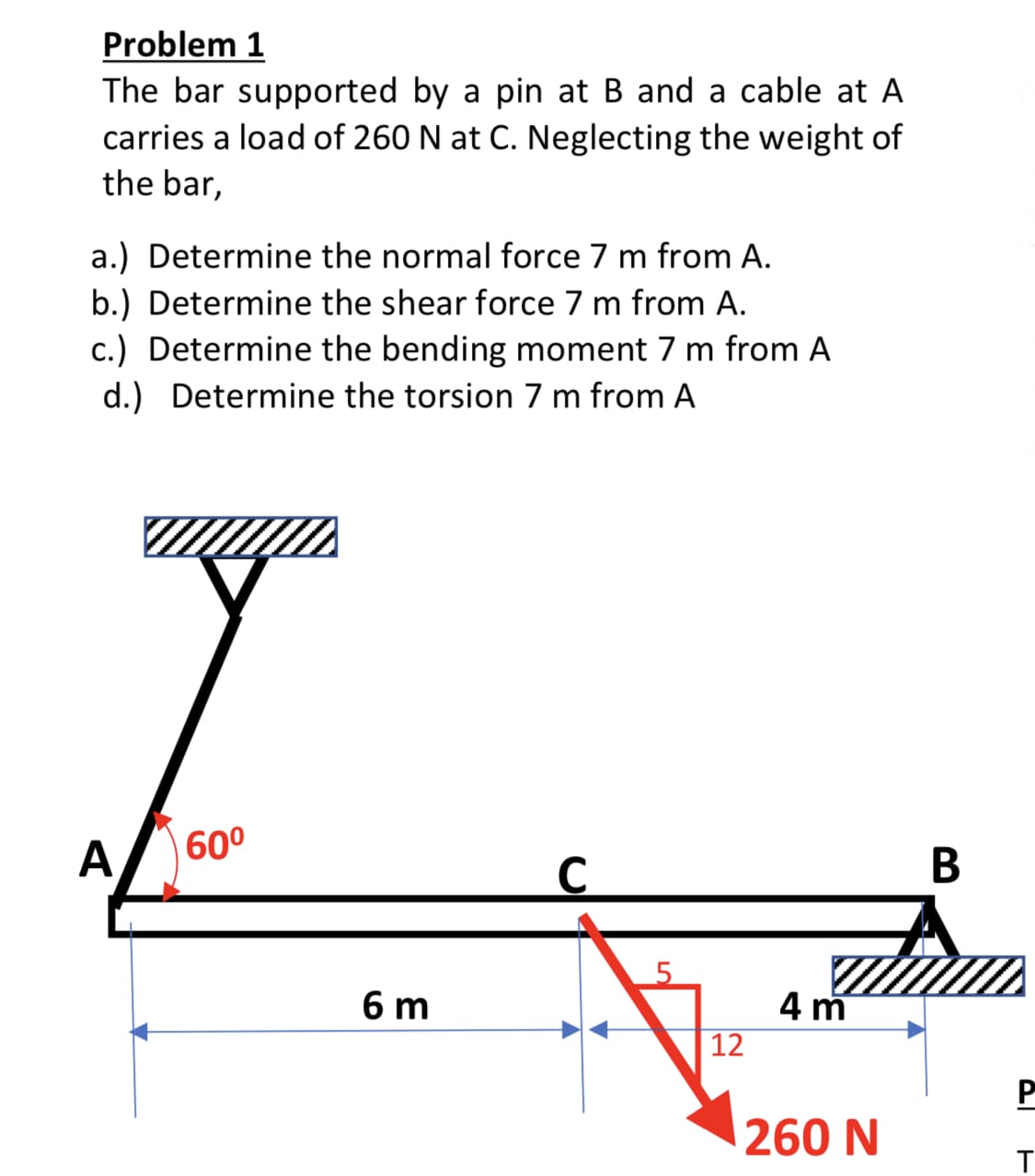 Problem 1
The bar supported by a pin at B and a cable at A
carries a load of 260 N at C. Neglecting the weight of
the bar,
a.) Determine the normal force 7 m from A.
b.) Determine the shear force 7 m from A.
c.) Determine the bending moment 7 m from A
d.) Determine the torsion 7 m from A
A
60°
В
6 m
4 m
12
P
260 N
