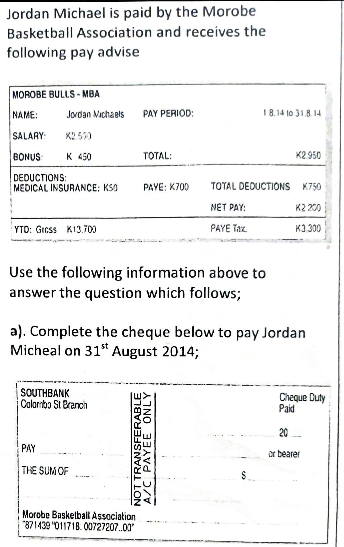 Jordan Michael is paid by the Morobe
Basketball Association and receives the
following pay advise
MOROBE BULLS-MBA
NAME:
PAY PERIOD:
SALARY: K2.500
BONUS:
K 450
TOTAL:
DEDUCTIONS:
MEDICAL INSURANCE: K50
PAYE: K700
TOTAL DEDUCTIONS
NET PAY:
YTD: Grcss K13.700
PAYE Tax.
Use the following information above to
answer the question which follows;
a). Complete the cheque below to pay Jordan
Micheal on 31st August 2014;
SOUTHBANK
Colombo St Branch
Cheque Duty
Paid
20
PAY
or bearer
THE SUM OF
Morobe Basketball Association
"871439 "011718:00727207..00"
Jordan Michaels
NOT TRANSFERABLE
A/C PAYEE ONLY
S
18.14 to 31.8.14
K2.950
K750
K2 200
K3.300