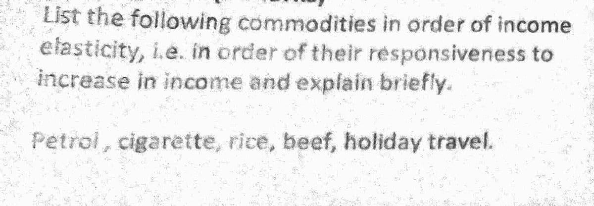 List the following commodities in order of income
elasticity, i.e. in order of their responsiveness to
increase in income and explain briefly.
Petrol, cigarette, rice, beef, holiday travel.