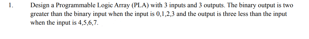 Design a Programmable Logic Array (PLA) with 3 inputs and 3 outputs. The binary output is two
greater than the binary input when the input is 0,1,2,3 and the output is three less than the input
when the input is 4,5,6,7.
1.
