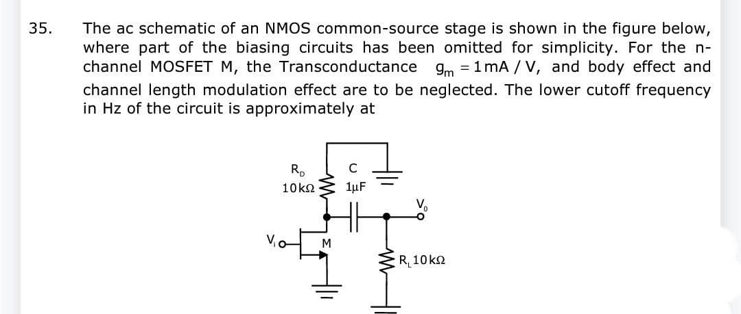 35.
The ac schematic of an NMOS common-source stage is shown in the figure below,
where part of the biasing circuits has been omitted for simplicity. For the n-
channel MOSFET M, the Transconductance 9m = 1mA/V, and body effect and
channel length modulation effect are to be neglected. The lower cutoff frequency
in Hz of the circuit is approximately at
RD
10 ΚΩ
M
C
1μF
R10 ΚΩ