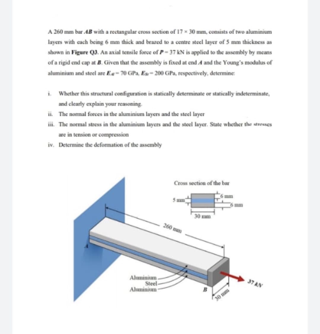 A 260 mm bar AB with a rectangular cross section of 17 x 30 mm, consists of two aluminium
layers with cach being 6 mm thick and brazed to a centre steel layer of 5 mm thickness as
shown in Figure Q3. An axial tensile force of P- 37 kN is applied to the assembly by means
of a rigid end cap at B. Given that the assembly is fixed at end A and the Young's modulus of
aluminium and steel are E.= 70 GPa, Es= 200 GPa, respectively, determine:
i Whether this structural configuration is statically determinate or statically indeterminate,
and clearly explain your reasoning.
ii. The normal forces in the aluminium layers and the steel layer
i. The normal stress in the aluminium layers and the steel layer. State whether the stresses
are in tension or compression
iv. Determine the deformation of the assembly
Cross section of the bar
6 mm
5 mm
6 mm
30 mm
260 mun
Aluminium.
Steel-
Aluminitum
Nא 37
30 mm
