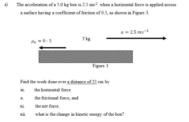 a)
The acceleration of a 5.0 kg box is 2.5 ms?. when a horizontal force is applied across
a surface having a coefficient of friction of 0.5, as shown in Figure 3.
a = 2.5 ms-2
7 kg
Hk = 0.5
Figure 3
Find the work done over a distance of 25 cm by
ix.
the horizontal force
the frictional force, and
Х.
xi.
the net force.
xi.
what is the change in kinetic energy of the box?
