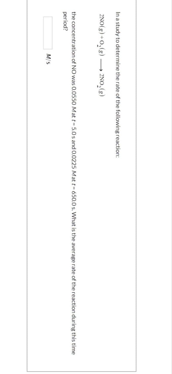 In a study to determine the rate of the following reaction:
2NO(g) + O₂(g) -
2NO₂(g)
the concentration of NO was 0.0550 Mat t= 5.0 s and 0.0225 Mat t= 650.0 s. What is the average rate of the reaction during this time
period?
M/S