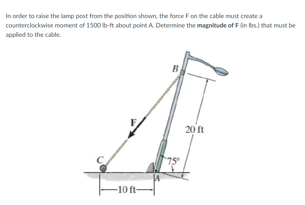 In order to raise the lamp post from the position shown, the force F on the cable must create a
counterclockwise moment of 1500 lb-ft about point A. Determine the magnitude of F (in lbs.) that must be
applied to the cable.
-10 ft-
B
75°
20 ft