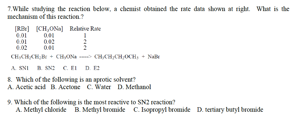 7. While studying the reaction below, a chemist obtained the rate data shown at right. What is the
mechanism of this reaction.?
[RBr] [CH3ONa] Relative Rate
0.01
0.01
1
0.01
0.02
0.02
0.01
2
CH3CH,CH,Br + CH3ONa -----> CH3CH,CH,OCH3 + NaBr
A. SNI B. SN2 C. El D. E2
8. Which of the following is an aprotic solvent?
A. Acetic acid B. Acetone C. Water D. Methanol
9. Which of the following is the most reactive to SN2 reaction?
A. Methyl chloride B. Methyl bromide C. Isopropyl bromide D. tertiary butyl bromide