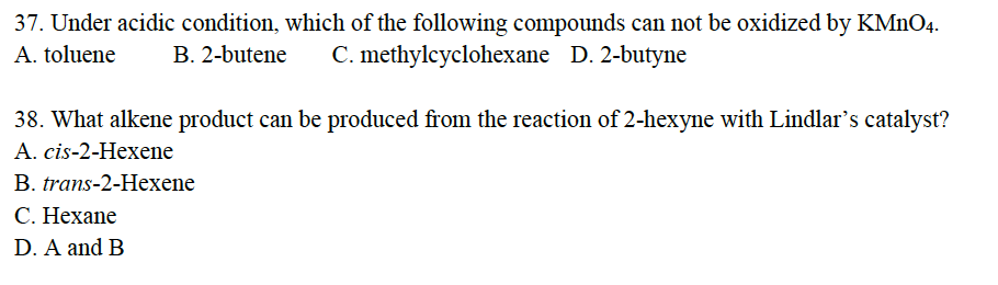 37. Under acidic condition, which of the following compounds can not be oxidized by KMnO4.
A. toluene B. 2-butene C. methylcyclohexane D. 2-butyne
38. What alkene product can be produced from the reaction of 2-hexyne with Lindlar's catalyst?
A. cis-2-Hexene
B. trans-2-Hexene
C. Hexane
D. A and B