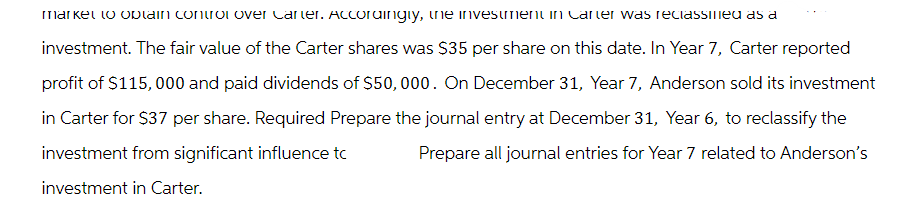 market to obtain control over Carter. Accordingly, the investment in Carter was reclassified as a
investment. The fair value of the Carter shares was $35 per share on this date. In Year 7, Carter reported
profit of $115,000 and paid dividends of $50,000. On December 31, Year 7, Anderson sold its investment
in Carter for $37 per share. Required Prepare the journal entry at December 31, Year 6, to reclassify the
investment from significant influence tc
Prepare all journal entries for Year 7 related to Anderson's
investment in Carter.