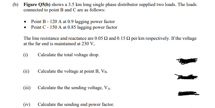 (b) Figure Q5(b) shows a 3.5 km long single phase distributor supplied two loads. The loads
connected to point B and C are as follows:
Point B - 120 A at 0.9 lagging power factor
• Point C - 150 A at 0.85 lagging power factor
The line resistance and reactance are 0.05 N and 0.15 Q per km respectively. If the voltage
at the far end is maintained at 230 V,
(i)
Calculate the total voltage drop.
Calculate the voltage at point B, VB.
(iii) Calculate the the sending voltage, VA.
(iv)
Calculate the sending end power factor.
