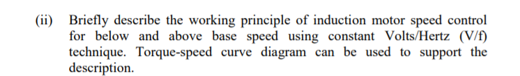 (ii) Briefly describe the working principle of induction motor speed control
for below and above base speed using constant Volts/Hertz (V/f)
technique. Torque-speed curve diagram can be used to support the
description.
