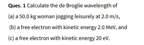 Ques. 1 Calculate the de Broglie wavelength of
(a) a 50.0 kg woman jogging leisurely at 2.0 m/s,
(b) a free electron with kinetic energy 2.0 MeV, and
(c) a free electron with kinetic energy 20 eV.
