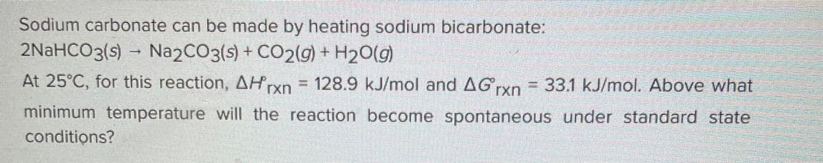 Sodium carbonate can be made by heating sodium bicarbonate:
2NaHCO3(s)→ Na2CO3(s) + CO2(g) + H₂O(g)
At 25°C, for this reaction, AHrxn = 128.9 kJ/mol and AGrxn = 33.1 kJ/mol. Above what
minimum temperature will the reaction become spontaneous under standard state
conditions?