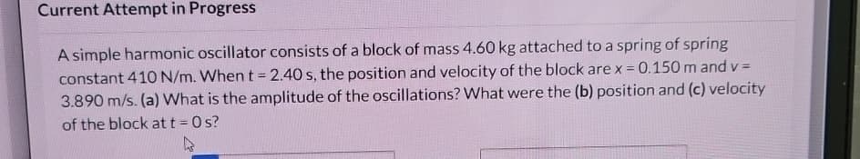 Current Attempt in Progress
A simple harmonic oscillator consists of a block of mass 4.60 kg attached to a spring of spring
constant 410 N/m. When t = 2.40 s, the position and velocity of the block are x = 0.150 m and v=
3.890 m/s. (a) What is the amplitude of the oscillations? What were the (b) position and (c) velocity
of the block att = Os?