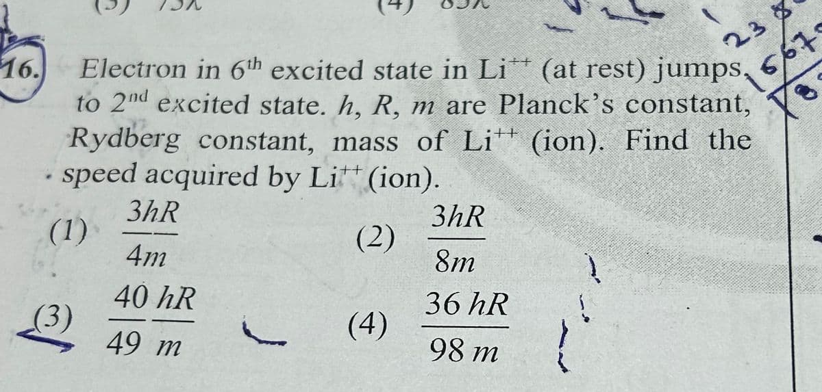 16.
23
567
Electron in 6th excited state in Li** (at rest) jumps.
to 2nd excited state. h, R, m are Planck's constant,
Rydberg constant, mass of Li (ion). Find the
speed acquired by Litt (ion).
++
++
3hR
3hR
(1)
(2)
4m
8m
40 hR
36 hR
(3)
j
(4)
49 m
98 m
