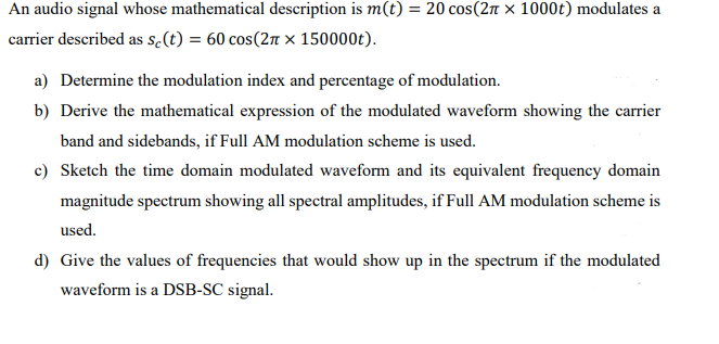 An audio signal whose mathematical description is m(t) = 20 cos(2π × 1000t) modulates a
carrier described as sc(t) = 60 сos(2π × 150000t).
a) Determine the modulation index and percentage of modulation.
b) Derive the mathematical expression of the modulated waveform showing the carrier
band and sidebands, if Full AM modulation scheme is used.
c) Sketch the time domain modulated waveform and its equivalent frequency domain
magnitude spectrum showing all spectral amplitudes, if Full AM modulation scheme is
used.
d) Give the values of frequencies that would show up in the spectrum if the modulated
waveform is a DSB-SC signal.