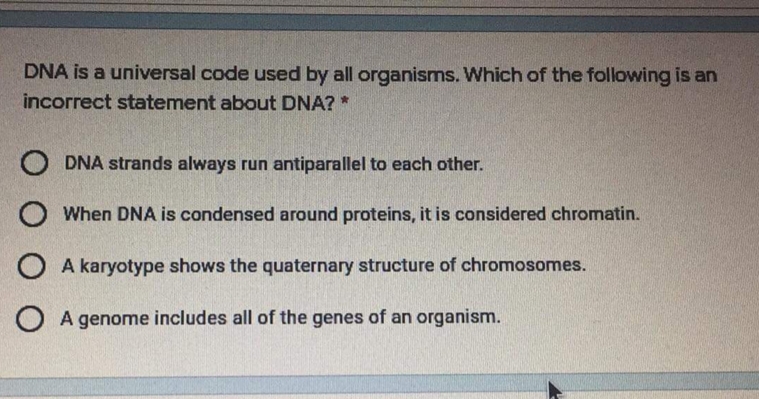 DNA is a universal code used by all organisms. Which of the following is an
incorrect statement about DNA? *
O DNA strands always run antiparallel to each other.
O When DNA is condensed around proteins, it is considered chromatin.
O A karyotype shows the quaternary structure of chromosomes.
O A genome includes all of the genes of an organism.
